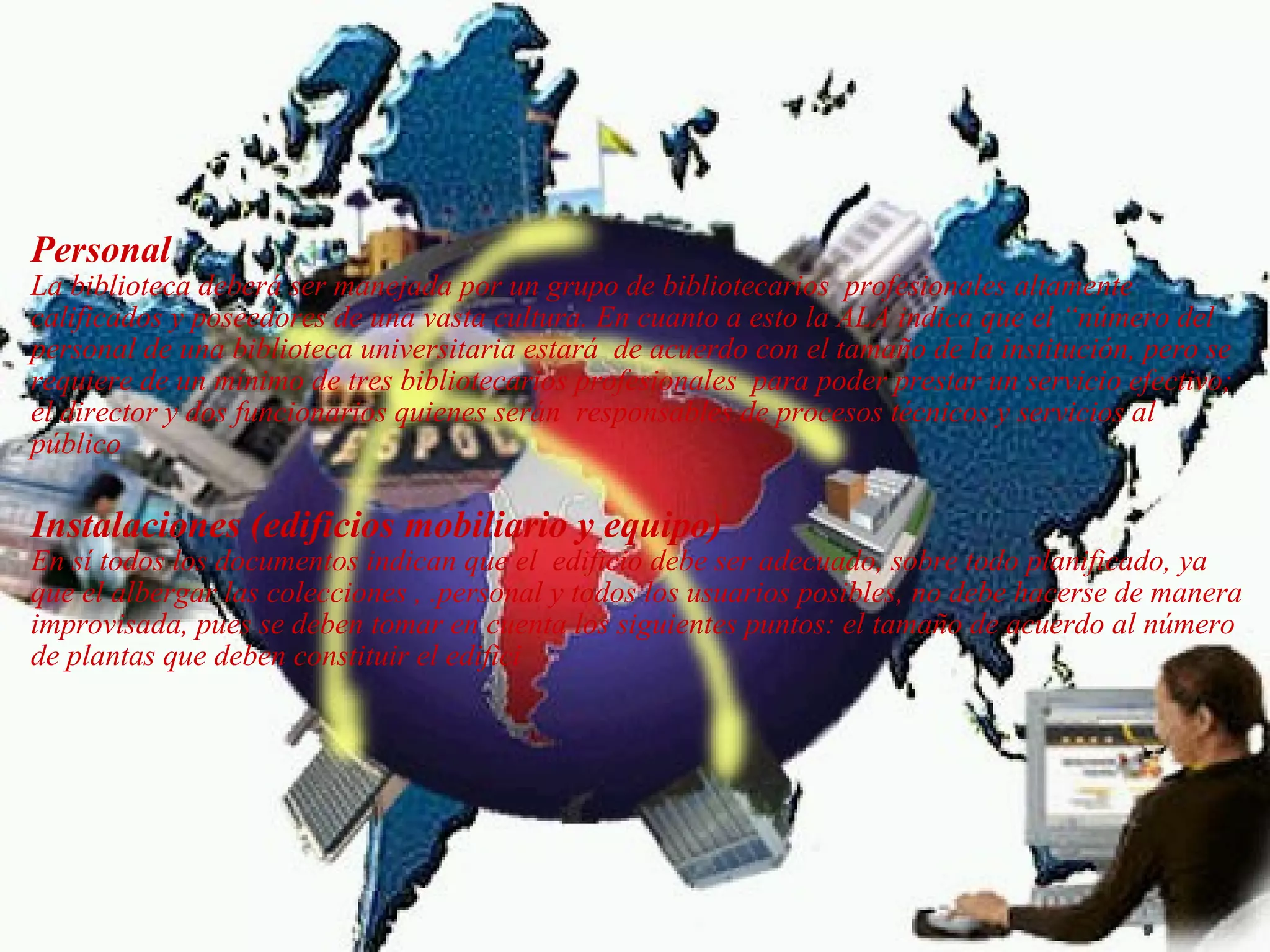   Personal    La biblioteca deberá ser manejada por un grupo de bibliotecarios  profesionales altamente calificados y poseedores de una vasta cultura. En cuanto a esto la ALA indica que el “número del personal de una biblioteca universitaria estará  de acuerdo con el tamaño de la institución, pero se requiere de un mínimo de tres bibliotecarios profesionales  para poder prestar un servicio efectivo; el director y dos funcionarios quienes serán  responsables de procesos técnicos y servicios al público    Instalaciones (edificios mobiliario y equipo)  En sí todos los documentos indican que el  edificio debe ser adecuado, sobre todo planificado, ya que el albergar las colecciones , .personal y todos los usuarios posibles, no debe hacerse de manera improvisada, pues se deben tomar en cuenta los siguientes puntos: el tamaño de acuerdo al número de plantas que deben constituir el edifici     