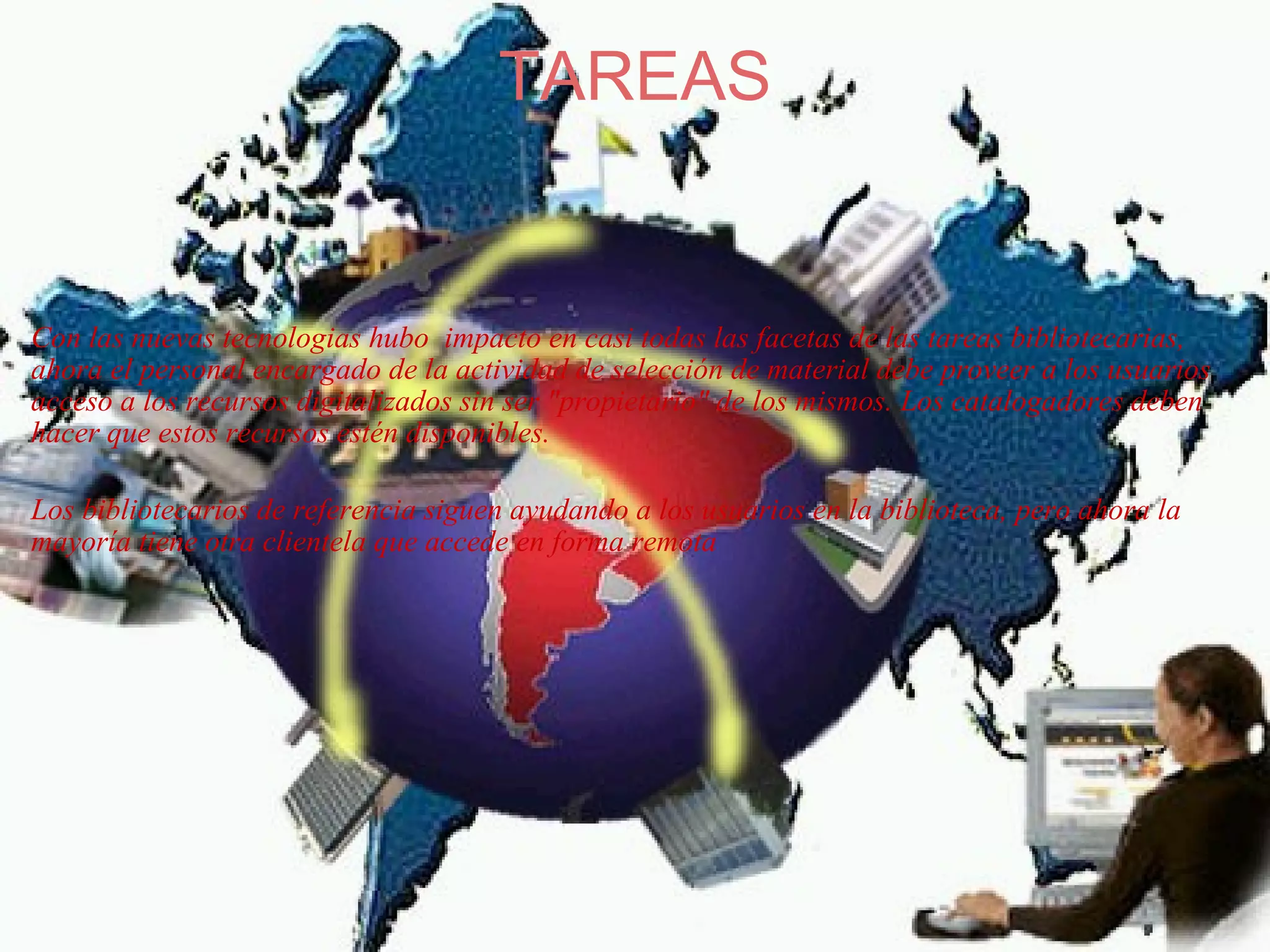 TAREAS     Con las nuevas tecnologias hubo  impacto en casi todas las facetas de las tareas bibliotecarias, ahora el personal encargado de la actividad de selección de material debe proveer a los usuarios acceso a los recursos digitalizados sin ser "propietario" de los mismos. Los catalogadores deben hacer que estos recursos estén disponibles.    Los bibliotecarios de referencia siguen ayudando a los usuarios en la biblioteca, pero ahora la mayoría tiene otra clientela que accede en forma remota   