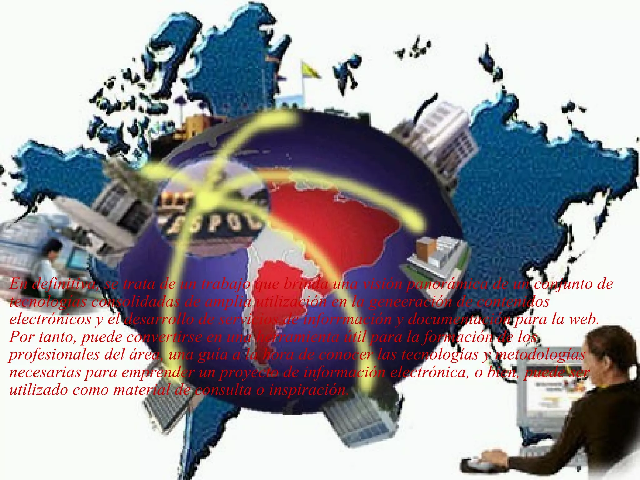   En definitiva, se trata de un trabajo que brinda una visión panorámica de un conjunto de tecnologías consolidadas de amplia utilización en la geneeración de contenidos electrónicos y el desarrollo de servicios de inforrmación y documentación para la web. Por tanto, puede convertirse en una herramienta útil para la formación de los profesionales del área, una guía a la hora de conocer las tecnologías y metodologías necesarias para emprender un proyecto de información electrónica, o bien, puede ser utilizado como material de consulta o inspiración.  