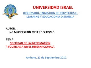UNIVERSIDAD ISRAEL DIPLOMADO. ENGESTION DE PROYECTOS E-LEARNING Y EDUCACION A DISTANCIA AUTOR.    ING MSC EPSILON MELENDEZ ROMO TEMA: SOCIEDAD DE LA INFORMACION ” POLITICAS A NIVEL INTERNACIONAL”. Ambato, 22 de Septiembre 2010. 