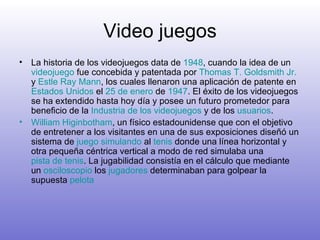 Video juegos La historia de los videojuegos data de  1948 , cuando la idea de un  videojuego  fue concebida y patentada por  Thomas T.  Goldsmith   Jr .  y  Estle   Ray   Mann , los cuales llenaron una aplicación de patente en  Estados Unidos  el  25 de enero  de  1947 . El éxito de los videojuegos se ha extendido hasta hoy día y posee un futuro prometedor para beneficio de la  Industria de los videojuegos  y de los  usuarios . William  Higinbotham , un físico estadounidense que con el objetivo de entretener a los visitantes en una de sus exposiciones diseñó un sistema de  juego simulando  al  tenis  donde una línea horizontal y otra pequeña céntrica vertical a modo de red simulaba una  pista de tenis . La jugabilidad consistía en el cálculo que mediante un  osciloscopio  los  jugadores  determinaban para golpear la supuesta  pelota   