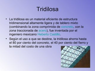 La tridilosa es un material eficiente de estructura tridimensional altamente ligera y de tablero mixto (combinando la zona comprimida de  concreto , con la zona traccionada de  acero ), fue inventada por el ingeniero mexicano  Heberto  Castillo . Según el uso a que se destine, la tridilosa ahorra hasta el 80 por ciento del concreto, el 40 por ciento del fierro y la mitad del costo de una obra  Tridilosa 