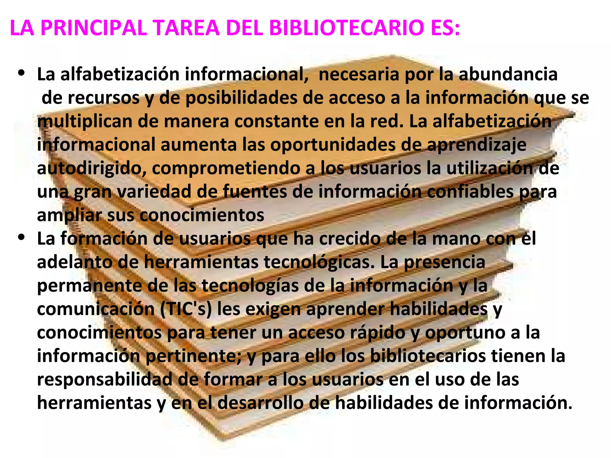 LA PRINCIPAL TAREA DEL BIBLIOTECARIO ES:   La alfabetización informacional,  necesaria por la abundancia   de recursos y de posibilidades de acceso a la información que se multiplican de manera constante en la red. La alfabetización informacional aumenta las oportunidades de aprendizaje autodirigido, comprometiendo a los usuarios la utilización de una gran variedad de fuentes de información confiables para ampliar sus conocimientos La formación de usuarios que ha crecido de la mano con el adelanto de herramientas tecnológicas. La presencia permanente de las tecnologías de la información y la comunicación (TIC's) les exigen aprender habilidades y conocimientos para tener un acceso rápido y oportuno a la información pertinente; y para ello los bibliotecarios tienen la responsabilidad de formar a los usuarios en el uso de las herramientas y en el desarrollo de habilidades de información .  
