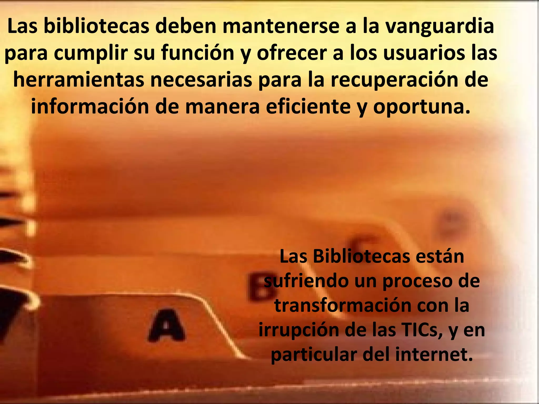Las bibliotecas deben mantenerse a la vanguardia para cumplir su función y ofrecer a los usuarios las herramientas necesarias para la recuperación de información de manera eficiente y oportuna. Las Bibliotecas están sufriendo un proceso de transformación con la irrupción de las TICs, y en particular del internet. 