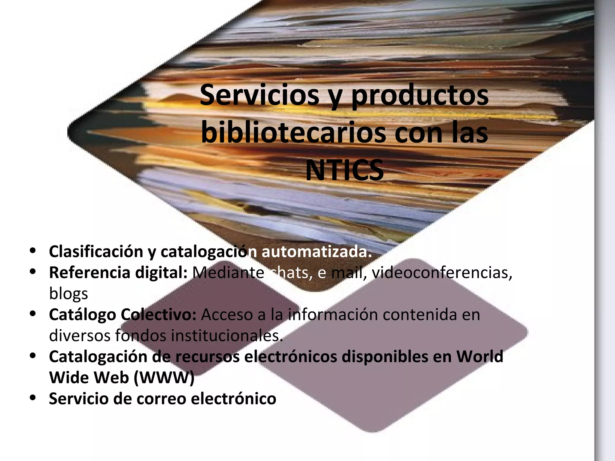 Servicios y productos bibliotecarios con las NTICS Clasificación y catalogació n automatizada. Referencia digital:  Mediante  chats, e  mail, videoconferencias, blogs Catálogo Colectivo:  Acceso a la información contenida en diversos fondos institucionales.           Catalogación de recursos electrónicos disponibles en World Wide Web (WWW) Servicio de correo electrónico 