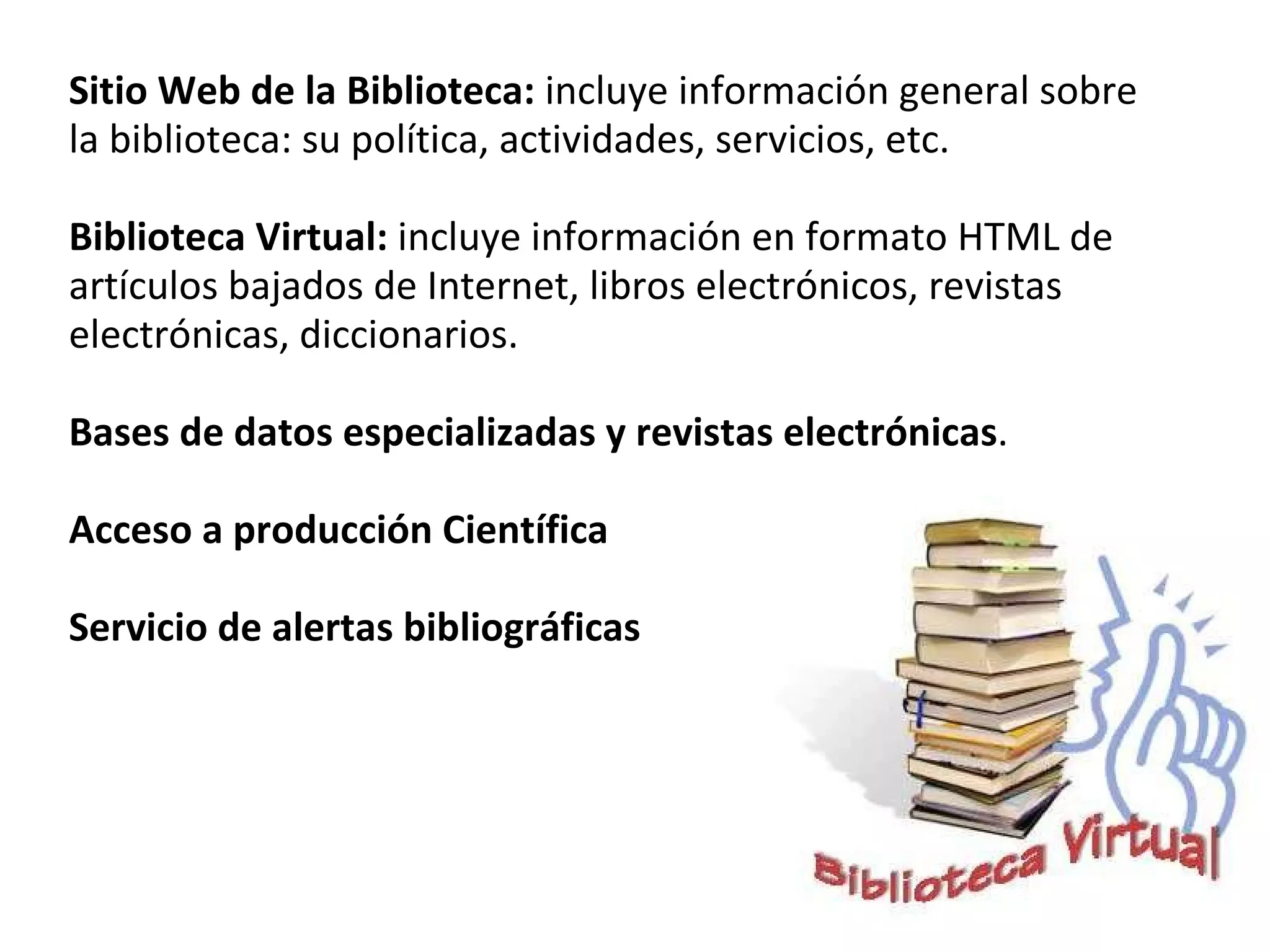 Sitio Web de la Biblioteca:  incluye información general sobre la biblioteca: su política, actividades, servicios, etc.   Biblioteca Virtual:  incluye información en formato HTML de artículos bajados de Internet, libros electrónicos, revistas electrónicas, diccionarios.   Bases de datos especializadas y revistas electrónicas .   Acceso a producción Científica    Servicio de alertas bibliográficas   