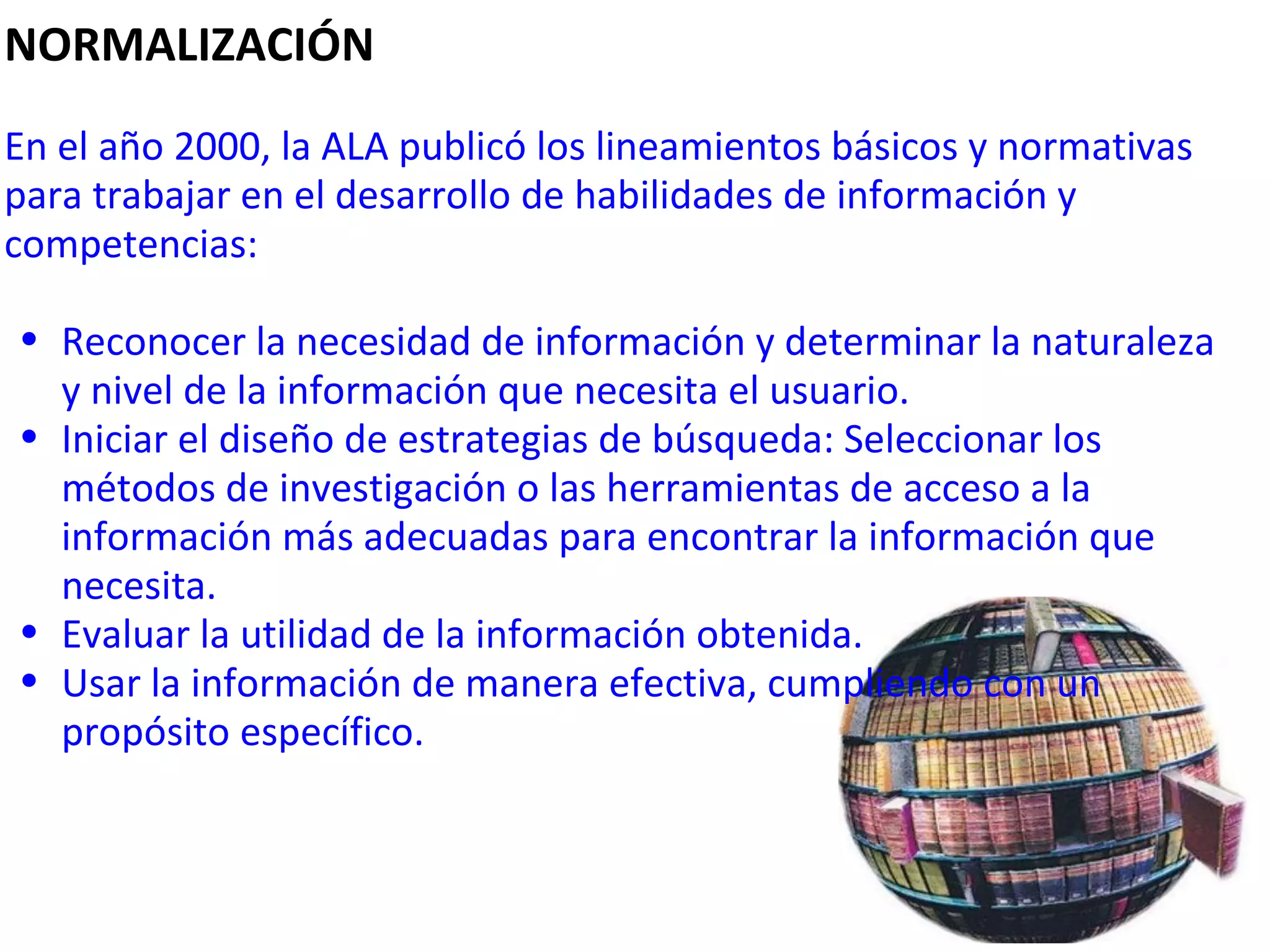 NORMALIZACIÓN   En el año 2000, la ALA publicó los lineamientos básicos y normativas para trabajar en el desarrollo de habilidades de información y competencias:    Reconocer la necesidad de información y determinar la naturaleza y nivel de la información que necesita el usuario. Iniciar el diseño de estrategias de búsqueda: Seleccionar los métodos de investigación o las herramientas de acceso a la información más adecuadas para encontrar la información que necesita. Evaluar la utilidad de la información obtenida. Usar la información de manera efectiva, cumpliendo con un propósito específico. 