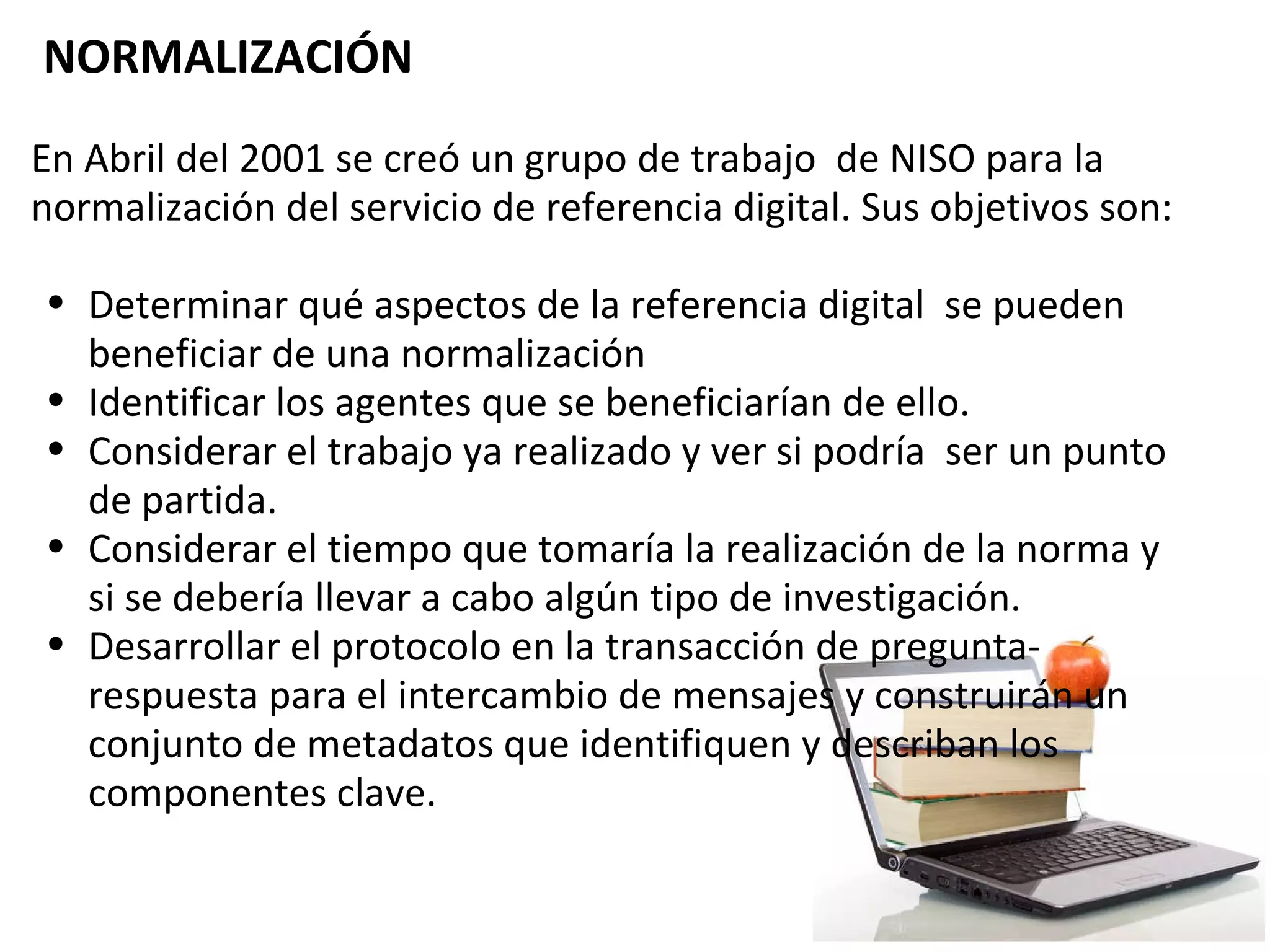   NORMALIZACIÓN   En Abril del 2001 se creó un grupo de trabajo  de NISO para la normalización del servicio de referencia digital. Sus objetivos son:   Determinar qué aspectos de la referencia digital  se pueden beneficiar de una normalización Identificar los agentes que se beneficiarían de ello. Considerar el trabajo ya realizado y ver si podría  ser un punto de partida. Considerar el tiempo que tomaría la realización de la norma y si se debería llevar a cabo algún tipo de investigación. Desarrollar el protocolo en la transacción de pregunta-respuesta para el intercambio de mensajes y construirán un conjunto de metadatos que identifiquen y describan los componentes clave.    