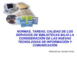NORMAS, TAREAS, CALIDAD DE LOS SERVICIOS DE BIBLIOTECAS BAJO LA CONSIDERACIÓN DE LAS NUEVAS TECNOLOGIAS DE INFORMACIÓN Y COMUNICACIÓN   Elaborado por: Carolina Torres 