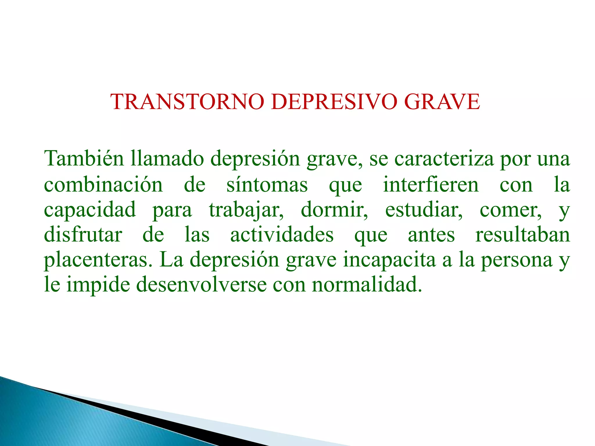 TRANSTORNO DEPRESIVO GRAVETambién llamado depresión grave, se caracteriza por una combinación de síntomas que interfieren con la capacidad para trabajar, dormir, estudiar, comer, y disfrutar de las actividades que antes resultaban placenteras. La depresión grave incapacita a la persona y le impide desenvolverse con normalidad. 