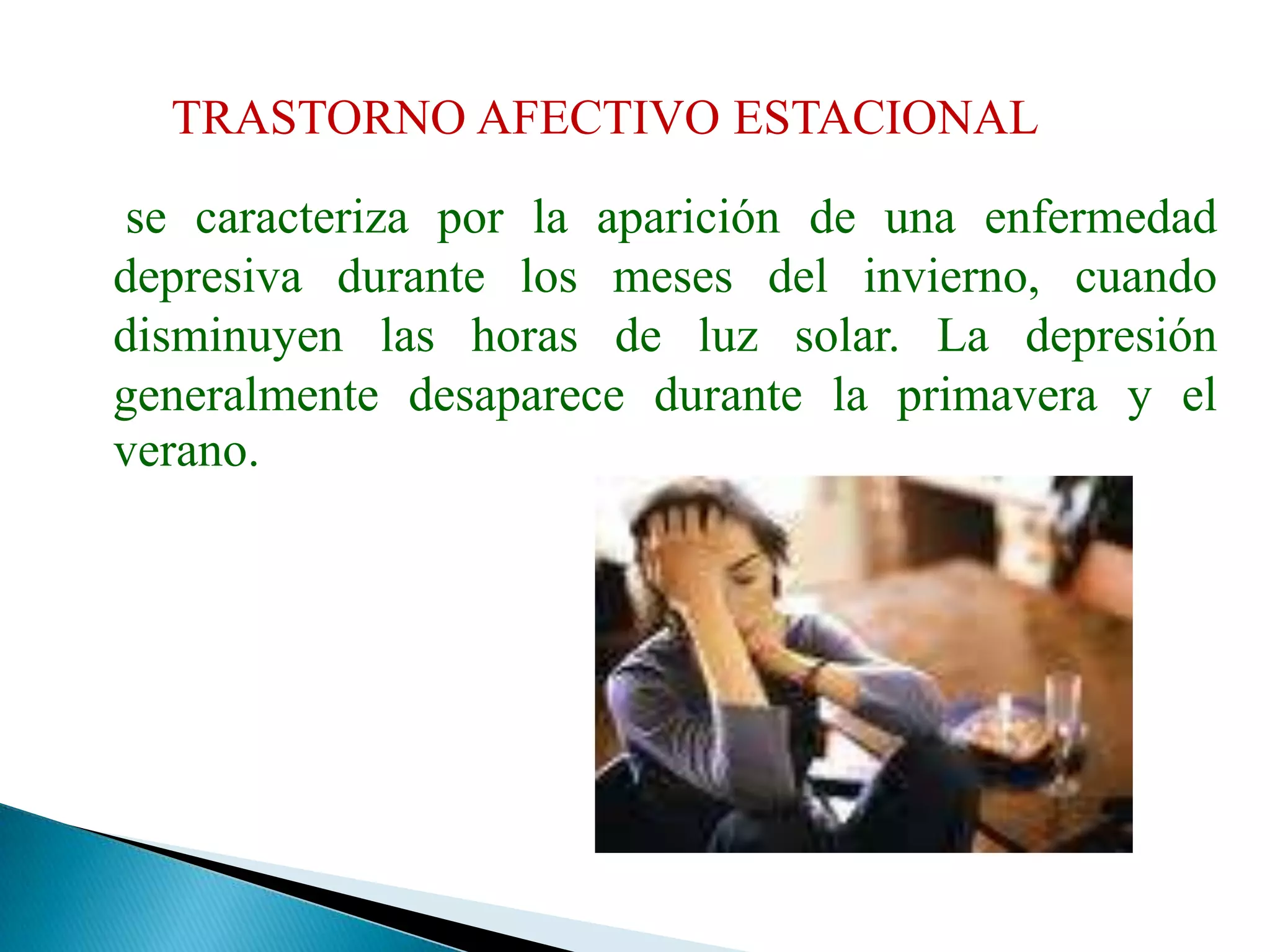 TRASTORNO AFECTIVO ESTACIONAL	 se caracteriza por la aparición de una enfermedad depresiva durante los meses del invierno, cuando disminuyen las horas de luz solar. La depresión generalmente desaparece durante la primavera y el verano.
