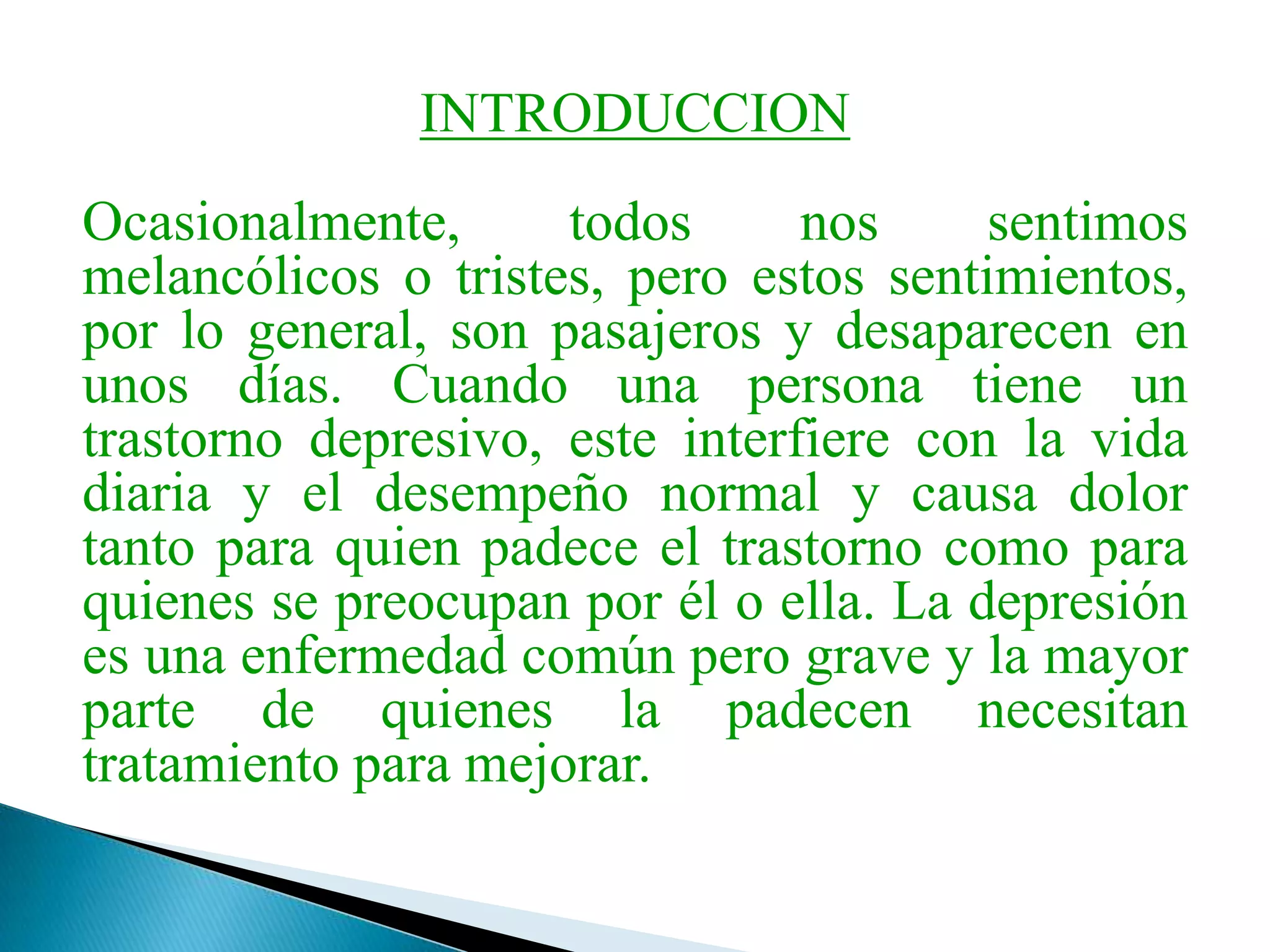 INTRODUCCIONOcasionalmente, todos nos sentimos melancólicos o tristes, pero estos sentimientos, por lo general, son pasajeros y desaparecen en unos días. Cuando una persona tiene un trastorno depresivo, este interfiere con la vida diaria y el desempeño normal y causa dolor tanto para quien padece el trastorno como para quienes se preocupan por él o ella. La depresión es una enfermedad común pero grave y la mayor parte de quienes la padecen necesitan tratamiento para mejorar.