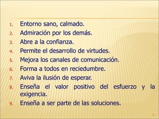 Entorno sano, calmado. Admiración por los demás. Abre a la confianza. Permite el desarrollo de virtudes. Mejora los canales de comunicación. Forma a todos en reciedumbre. Aviva la ilusión de esperar. Enseña el valor positivo del esfuerzo y la exigencia. Enseña a ser parte de las soluciones. 