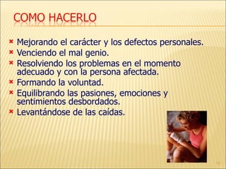 Mejorando el carácter y los defectos personales. Venciendo el mal genio. Resolviendo los problemas en el momento adecuado y con la persona afectada. Formando la voluntad. Equilibrando las pasiones, emociones y sentimientos desbordados. Levantándose de las caídas. 