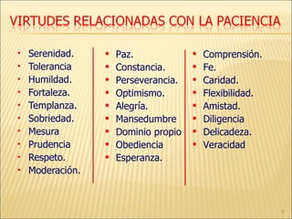 Serenidad. Tolerancia Humildad. Fortaleza. Templanza. Sobriedad. Mesura Prudencia Respeto. Moderación. Paz. Constancia. Perseverancia. Optimismo. Alegría. Mansedumbre Dominio propio Obediencia Esperanza. Comprensión. Fe. Caridad. Flexibilidad. Amistad. Diligencia Delicadeza. Veracidad 