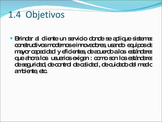1.4  Objetivos Brindar al cliente un servicio donde se aplique sistemas constructivos modernos e innovadores, usando  equipos de mayor capacidad  y eficientes, de acuerdo a los  estándares que ahora los  usuarios exigen : como son los estándares de seguridad, de control de calidad , de cuidado del medio ambiente, etc. 