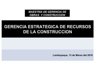 MAESTRIA DE GERENCIA DE OBRAS  Y CONSTRUCCION GERENCIA ESTRATEGICA DE RECURSOS DE LA CONSTRUCCION Lambayeque, 13 de Marzo del 2010 
