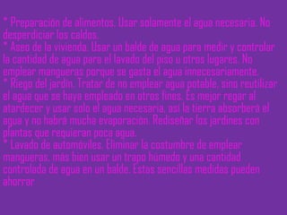 * Preparación de alimentos. Usar solamente el agua necesaria. No desperdiciar los caldos.  * Aseo de la vivienda. Usar un balde de agua para medir y controlar la cantidad de agua para el lavado del piso u otros lugares. No emplear mangueras porque se gasta el agua innecesariamente. * Riego del jardín. Tratar de no emplear agua potable, sino reutilizar el agua que se haya empleado en otros fines. Es mejor regar al atardecer y usar solo el agua necesaria, así la tierra absorberá el agua y no habrá mucha evaporación. Rediseñar los jardines con plantas que requieran poca agua. * Lavado de automóviles. Eliminar la costumbre de emplear mangueras, más bien usar un trapo húmedo y una cantidad controlada de agua en un balde. Estas sencillas medidas pueden ahorrar  