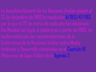 La Asamblea General de las Naciones Unidas adoptó el 22 de diciembre de 1993 la resolución  A/RES/47/193  por la que el 22 de marzo de cada año fue declarado Día Mundial del Agua, a celebrarse a partir de 1993, en conformidad con las recomendaciones de la Conferencia de la Naciones Unidas sobre Medio Ambiente y Desarrollo contenidas en el  Capítulo 18  (Recursos de Agua Dulce) de la  Agenda 2 