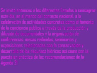 Se invitó entonces a los diferentes Estados a consagrar este día, en el marco del contexto nacional, a la celebración de actividades concretas como el fomento de la conciencia publica a través de la producción y difusión de documentales y la organización de conferencias, mesas redondas, seminarios y exposiciones relacionadas con la conservación y desarrollo de los recursos hídricos así como con la puesta en práctica de las recomendaciones de la Agenda 21 