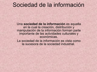 Sociedad de la información Una  sociedad de la información  es aquella en la cual la creación, distribución y manipulación de la información forman parte importante de las actividades culturales y económicas. La sociedad de la información es vista como la sucesora de la sociedad industrial.  