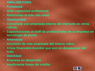 ANALiSIS FODA Fortalezas: Gran capacidad profesional. Relaciones al más alto nivel. Oportunidad: Convenios con empresas lideres del mercado en otros rubros. Capacitaciones al staff de profesionales de la empresa en tecnología de punta. Amenazas: Incursión de más empresas del mismo rubro. Crisis financiera mundial que aun no desaparece del todo. Debilidad: Empresa en desarrollo. Insuficiente líneas de crédito 
