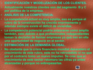 IDENTIFICACIÓN Y MODELIZACIÓN DE LOS CLIENTES. Actualmente nuestros clientes son del segmento  B y C por política de la empresa.  ANÁLISIS DE LA COMPETENCIA. La competencia actual es muy amplia, eso es porque el rubro de la construcción ha crecido enormemente y además siempre existe el déficit de viviendas. La competencia potencial podría avizorarse como amplia también, esto debido a que profesionales independientes toman la decisión de formar empresas ya que ven en ella una oportunidad de negocio en el sector. ESTIMACIÓN DE LA DEMANDA GLOBAL. No obstante que la crisis financiera mundial desacelero el crecimiento de este rubro, este no ha retrocedido si no que por el contrario tomo un nuevo impulso. Se cree que el crecimiento de este sector retomara las cifras ya antes alcanzadas y porque no sobrepasarlas. 