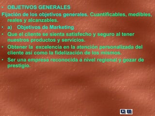 OBJETIVOS GENERALES Fijación de los objetivos generales.  Cuantificables, medibles, reales y alcanzables. a) Objetivos de Marketing Que el cliente se sienta satisfecho y seguro al tener nuestros productos y servicios.  Obtener la  excelencia en la atención personalizada del cliente así como la fidelización de los mismos. Ser una empresa reconocida a nivel regional y gozar de prestigio. 