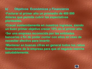 b) Objetivos  Económicos y Financieros  Facturar el primer año un promedio de 400 000 dólares que permita cubrir las expectativas planteadas. Crecer sostenidamente en nuestros ingresos, siendo un buen primer objetivo crecer 10% en el primer año. Ser una empresa reconocida por las entidades bancarias a fin de poder contar con ellos en caso de necesitar efectivo para invertir. Mantener en buenas cifras en general todos los ratios financieros de la empresa para que el negocio marche saludablemente. 