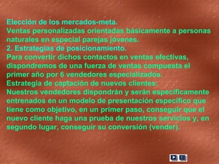 Elección de los mercados-meta.  Ventas personalizadas orientadas básicamente a personas naturales en especial parejas jóvenes. 2. Estrategias de posicionamiento.  Para convertir dichos contactos en ventas efectivas, dispondremos de una fuerza de ventas compuesta el primer año por 6 vendedores especializados. Estrategia de captación de nuevos clientes: Nuestros vendedores dispondrán y serán específicamente entrenados en un modelo de presentación especifico que tiene como objetivo, en un primer paso, conseguir que el nuevo cliente haga una prueba de nuestros servicios y, en segundo lugar, conseguir su conversión (vender).  