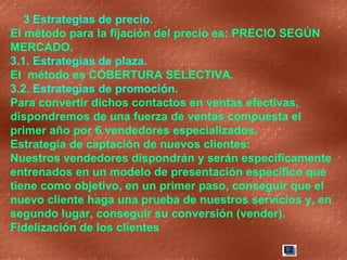 3 Estrategias de precio.  El método para la fijación del precio es: PRECIO SEGÚN MERCADO. 3.1. Estrategias de plaza.  El  método es COBERTURA SELECTIVA. 3.2. Estrategias de promoción. Para convertir dichos contactos en ventas efectivas, dispondremos de una fuerza de ventas compuesta el primer año por 6 vendedores especializados. Estrategia de captación de nuevos clientes: Nuestros vendedores dispondrán y serán específicamente entrenados en un modelo de presentación especifico que tiene como objetivo, en un primer paso, conseguir que el nuevo cliente haga una prueba de nuestros servicios y, en segundo lugar, conseguir su conversión (vender).  Fidelización de los clientes 
