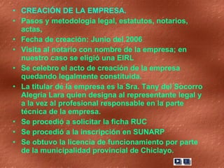 CREACIÓN DE LA EMPRESA.  Pasos y metodología legal, estatutos, notarios, actas,  Fecha de creación: Junio del 2006 Visita al notario con nombre de la empresa; en nuestro caso se eligió una EIRL Se celebro el acto de creación de la empresa quedando legalmente constituida. La titular de la empresa es la Sra. Tany del Socorro Alegría Lara quien designa al representante legal y a la vez al profesional responsable en la parte técnica de la empresa. Se procedió a solicitar la ficha RUC Se procedió a la inscripción en SUNARP Se obtuvo la licencia de funcionamiento por parte de la municipalidad provincial de Chiclayo. 