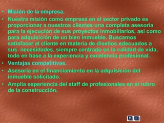 Misión de la empresa.  Nuestra misión como empresa en el sector privado es proporcionar a nuestros clientes una completa asesoría para la ejecución de sus proyectos inmobiliarios, así como para adquisición de un bien inmueble. Buscamos satisfacer al cliente en materia de diseños adecuados a sus  necesidades, siempre centrado en la calidad de vida, todo en base a la experiencia y excelencia profesional. Ventajas competitivas.  Asesoría en el financiamiento en la adquisición del inmueble solicitado. Amplia experiencia del staff de profesionales en el rubro de la construcción. 