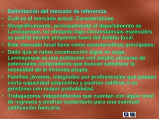 Delimitación del mercado de referencia.  Cuál es el mercado actual. Características Geográficamente, principalmente el departamento de Lambayeque, no obstante bajo circunstancias especiales se podría asumir proyectos fuera del ámbito local. Este mercado local tiene como características principales: Dado que el rubro construcción sigue en auge, Lambayeque es una población con amplio universo de potenciales compradores que buscan satisfacer la necesidad de la vivienda propia.  Familias jóvenes, integradas por profesionales que poseen cierta capacidad adquisitiva y podrían calificar a un préstamo con mayor probabilidad.  Trabajadores independientes que cuentan con algún nivel de ingresos y podrían sustentarlo para una eventual calificación bancaria. 