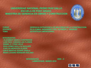 UNIVERSIDAD NACIONAL PEDRO RUIZ GALLO
             ESCUELA DE POST GRADO
  MAESTRIA DE GERENCIA EN OBRAS Y CONSTRUCCION




CURSO          :        GERENCIA ESTRATEGICA DE RECURSOS DE LA CONSTRUCCION
DOCENTE        :        Ph.D.(C)MBA, INGENIERO CIVIL. ALFREDO L. VASQUEZ
TEMA           :        ESTRATEGIA EMPRESARIAL


INTEGRANTES      :
- ELIZABEHT BARCA CONTRERAS
-LUIS PAUL CABANILLAS FLORES
-DANIEL E. FONG VELIZ
-GUILLERMO HUILLCA SUCLUPE
-CARLOS MENDOZA OLIDEN
-DAYSI BERTHA QUISPE DAVILA
-ROSA LUCERO SERQUEN SOLANO


                     INTEGRANTES        :        2009 – II
                          LAMBAYEQUE, MARZO 2010
 