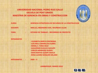 UNIVERSIDAD NACIONAL PEDRO RUIZ GALLO
            ESCUELA DE POST GRADO
 MAESTRIA DE GERENCIA EN OBRAS Y CONSTRUCCION


CURSO         :   GERENCIA ESTRATEGICA DE RECURSOS DE LA CONSTRUCCION

DOCENTE       :   MAG.(C), INGENIERO CIVIL. WILFREDO ULLOA

TEMA          :   ESTUDIO DE TRABAJO – RECORRIDO DE PROYECTO


INTEGRANTES   :
                  - ELIZABETH BARCA CONTRERAS
                  -LUIS PAUL CABANILLAS FLORES
                  -DANIEL E. FONG VELIZ
                  -GUILLERMO HUILLCA SUCLUPE
                  -CARLOS MENDOZA OLIDEN
                  -DAYSI BERTHA QUISPE DAVILA
                  -ROSA LUCERO SERQUEN SOLANO

INTEGRANTES   :   2009 – II


                              LAMBAYEQUE, MARZO 2010
 