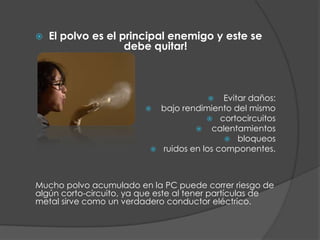 El polvo es el principal enemigo y este se debe quitar! Evitar daños: bajo rendimiento del mismocortocircuitos calentamientosbloqueosruidos en los componentes.Mucho polvo acumulado en la PC puede correr riesgo de algún corto-circuito, ya que este al tener partículas de metal sirve como un verdadero conductor eléctrico. 