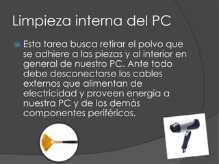 Limpieza interna del PCEsta tarea busca retirar el polvo que se adhiere a las piezas y al interior en general de nuestro PC. Ante todo debe desconectarse los cables externos que alimentan de electricidad y proveen energía a nuestra PC y de los demás componentes periféricos.