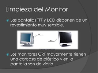 Limpieza del MonitorLas pantallas TFT y LCD disponen de un revestimiento muy sensible.Los monitores CRT mayormente tienen una carcasa de plástico y en la pantalla son de vidrio.