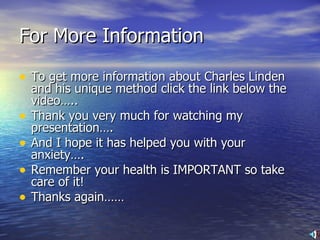 For More Information To get more information about Charles Linden and his unique method click the link below the video….. Thank you very much for watching my presentation…. And I hope it has helped you with your anxiety…. Remember your health is IMPORTANT so take care of it! Thanks again…… 