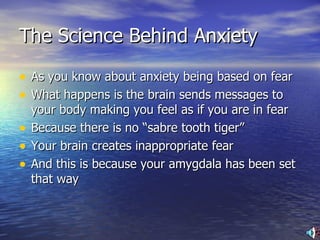 The Science Behind Anxiety As you know about anxiety being based on fear What happens is the brain sends messages to your body making you feel as if you are in fear Because there is no “sabre tooth tiger” Your brain creates inappropriate fear And this is because your amygdala has been set that way 