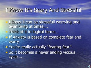 I Know It’s Scary And Stressful I know it can be stressfull worrying and even tiring at times…. Think of it in logical terms… If Anxiety is based on complete fear and worry  You’re really actually “fearing fear” So it becomes a never ending vicious cycle…. 