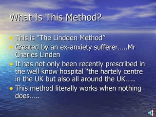 What Is This Method? This is “The Lindden Method” Created by an ex-anxiety sufferer…..Mr Charles Linden It has not only been recently prescribed in the well know hospital “the hartely centre in the UK but also all around the UK….. This method literally works when nothing does….. 