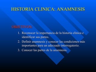 HISTORIA CLINICA: ANAMNESIS OBJETIVOS: 1.  Reconocer la importancia de la historia clínica e    identificar sus partes.  2.  Definir anamnesis y conocer las condiciones más    importantes para un adecuado interrogatorio. 3.  Conocer las partes de la anamnesis.        