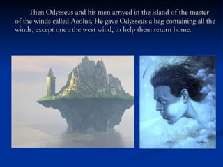 Then Odysseus and his men arrived in the island of the master of the winds called Aeolus. He gave Odysseus a bag containing all the winds, except one : the west wind, to help them return home. 