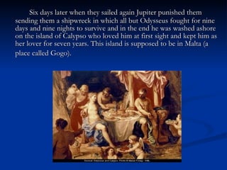 Six days later when they sailed again Jupiter punished them sending them a shipwreck in which all but Odysseus fought for nine days and nine nights to survive and in the end he was washed ashore on the island of Calypso who loved him at first sight and kept him as her lover for seven years. This island is supposed to be in Malta (a place called Gogo).   