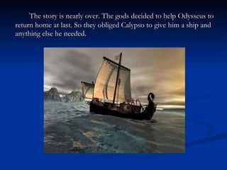 The story is nearly over. The gods decided to help Odysseus to return home at last. So they obliged Calypso to give him a ship and anything else he needed. 