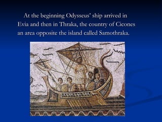 At the beginning Odysseus’ ship arrived in  Evia and then in Thraka, the country of Cicones an area opposite the island called Samothraka. 