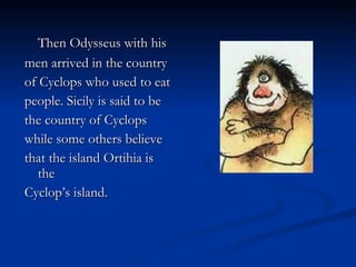 Then Odysseus with his  men arrived in the country  of Cyclops who used to eat  people. Sicily is said to be  the country of Cyclops  while some others believe  that the island Ortihia is the  Cyclop’s island. 