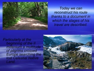 Today we can reconstruct his route thanks to a document in which the stages of his travel are described. Particularly at the beginning of the II millenium a multitude of pilgrims crossed Europe searching the lost Celestial Native Land. 